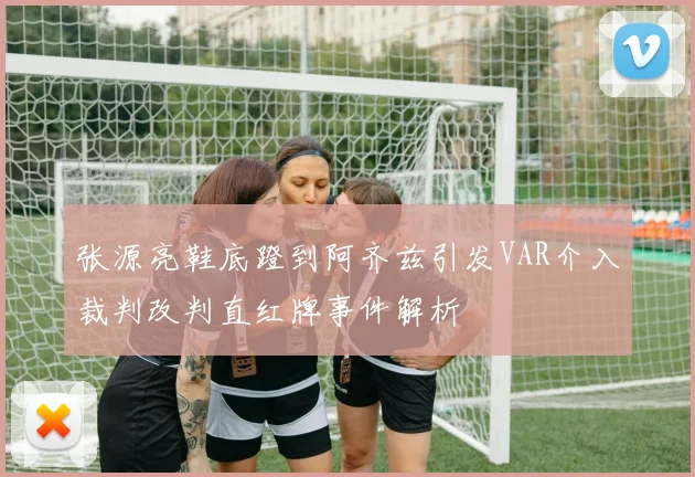 张源亮鞋底蹬到阿齐兹引发VAR介入裁判改判直红牌事件解析