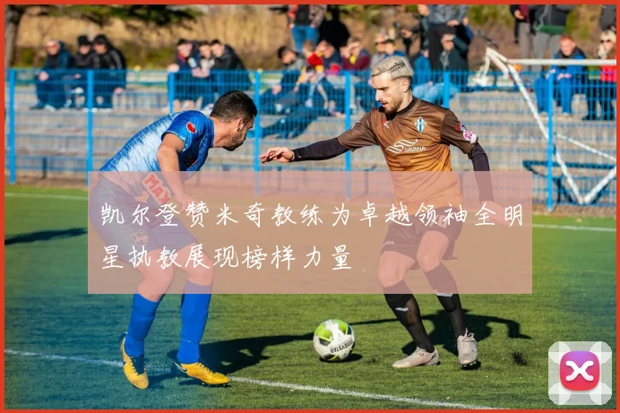 凯尔登赞米奇教练为卓越领袖全明星执教展现榜样力量