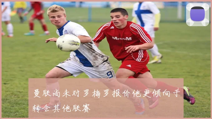 曼联尚未对罗梅罗报价他更倾向于转会其他联赛
