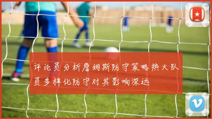 评论员分析詹姆斯防守策略热火队员多样化防守对其影响深远