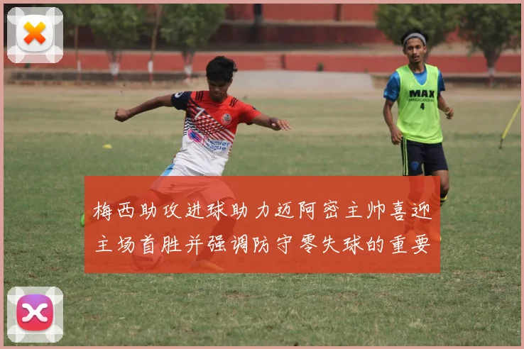 梅西助攻进球助力迈阿密主帅喜迎主场首胜并强调防守零失球的重要性