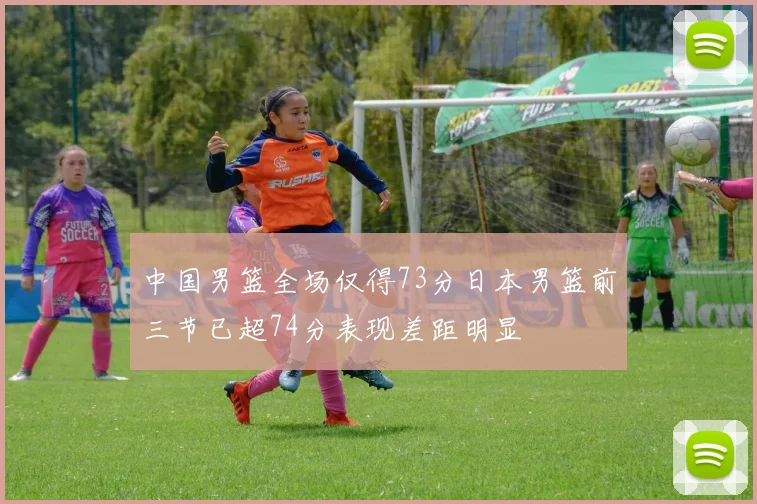 中国男篮全场仅得73分日本男篮前三节已超74分表现差距明显