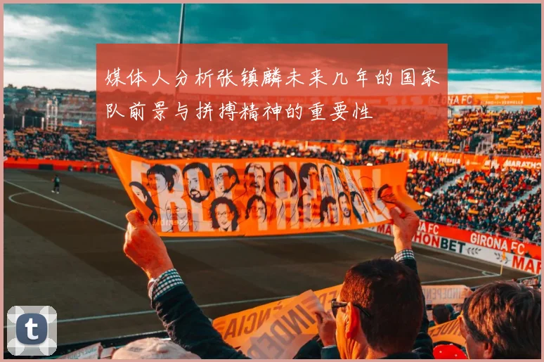 媒体人分析张镇麟未来几年的国家队前景与拼搏精神的重要性