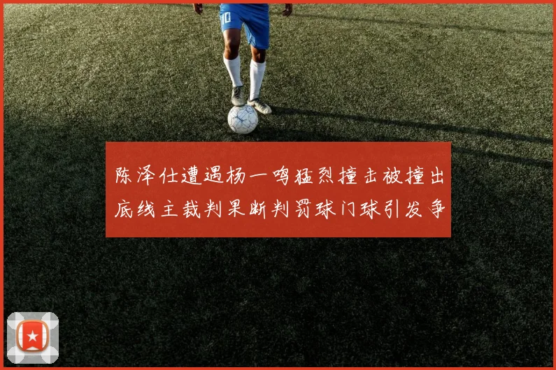 陈泽仕遭遇杨一鸣猛烈撞击被撞出底线主裁判果断判罚球门球引发争议