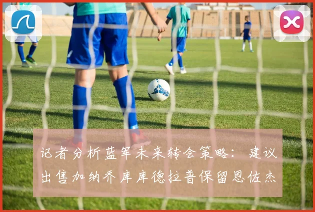 记者分析蓝军未来转会策略：建议出售加纳乔库库德拉普保留恩佐杰克逊