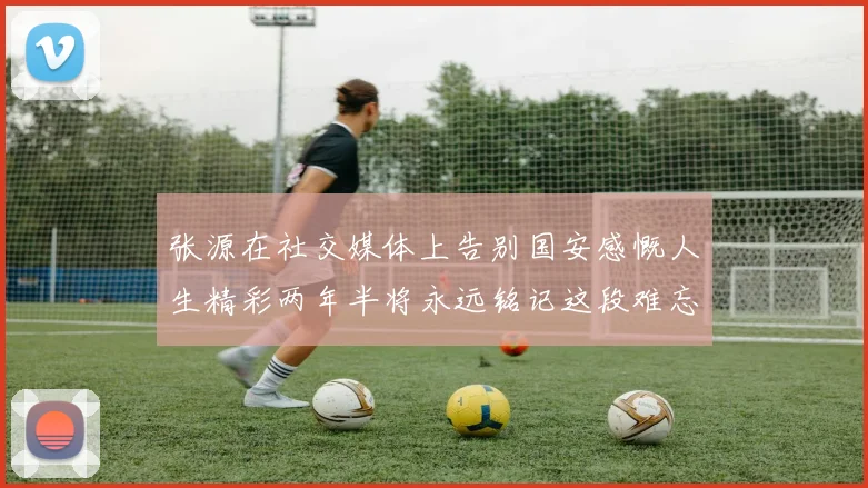 张源在社交媒体上告别国安感慨人生精彩两年半将永远铭记这段难忘故事