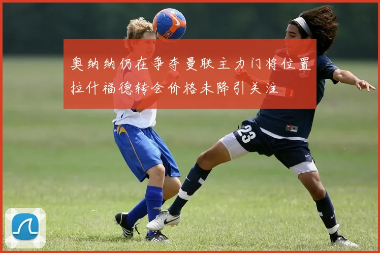 奥纳纳仍在争夺曼联主力门将位置拉什福德转会价格未降引关注