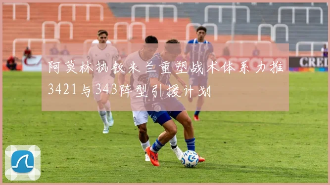 阿莫林执教米兰重塑战术体系力推3421与343阵型引援计划