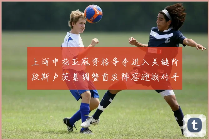 上海申花亚冠资格争夺进入关键阶段斯卢茨基调整首发阵容迎战对手
