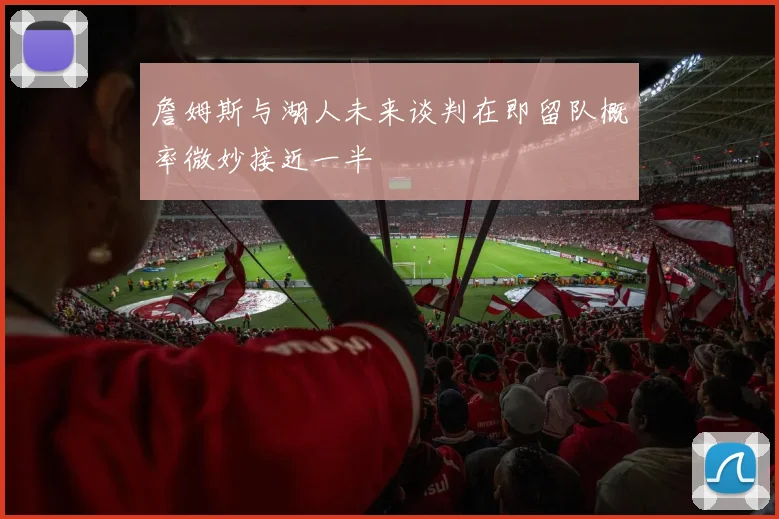詹姆斯与湖人未来谈判在即留队概率微妙接近一半