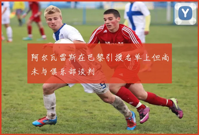 阿尔瓦雷斯在巴黎引援名单上但尚未与俱乐部谈判