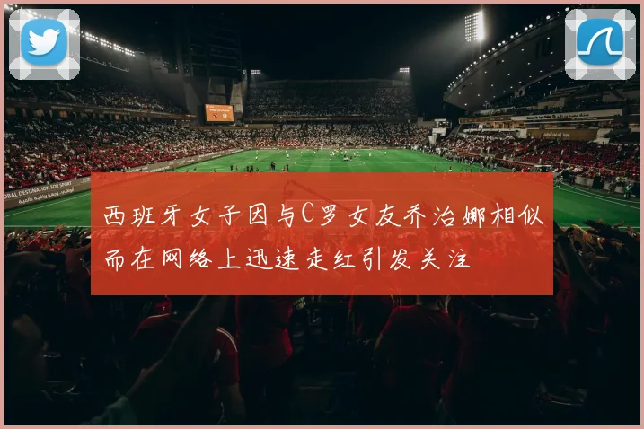 西班牙女子因与C罗女友乔治娜相似而在网络上迅速走红引发关注