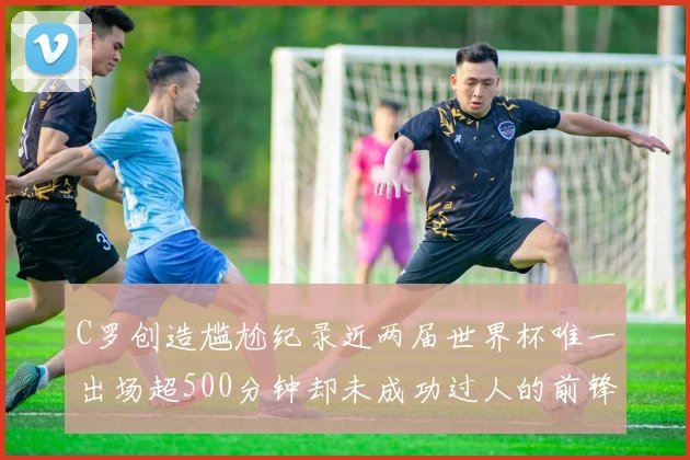 C罗创造尴尬纪录近两届世界杯唯一出场超500分钟却未成功过人的前锋