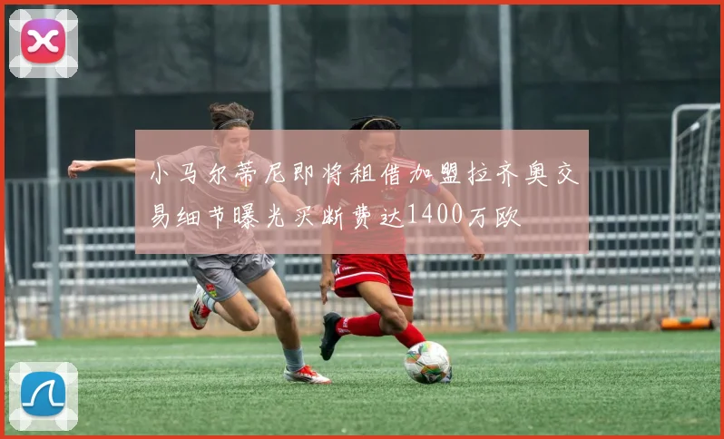 小马尔蒂尼即将租借加盟拉齐奥交易细节曝光买断费达1400万欧