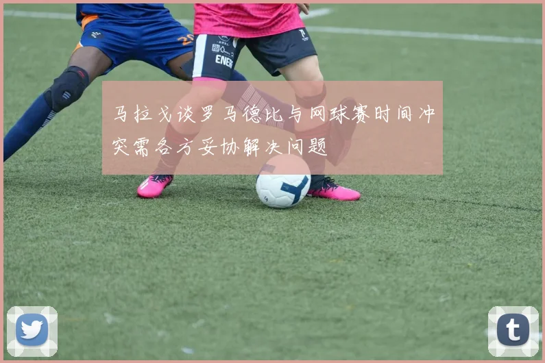 马拉戈谈罗马德比与网球赛时间冲突需各方妥协解决问题