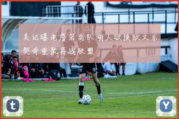 美记曝老詹若离队湖人欲换欧文东契奇重聚再战联盟