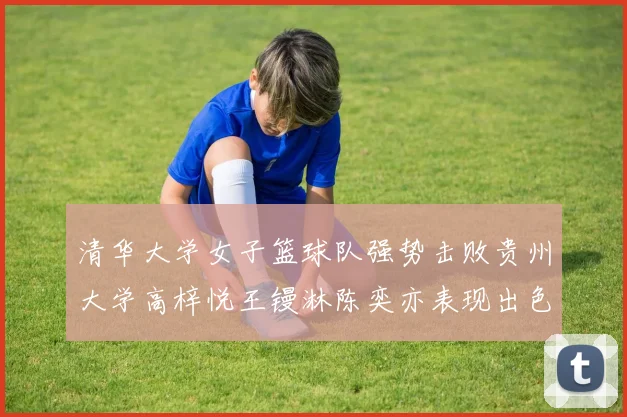 清华大学女子篮球队强势击败贵州大学高梓悦王镘淋陈奕亦表现出色贡献显著
