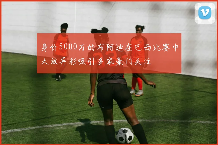 身价5000万的布阿迪在巴西比赛中大放异彩吸引多家豪门关注