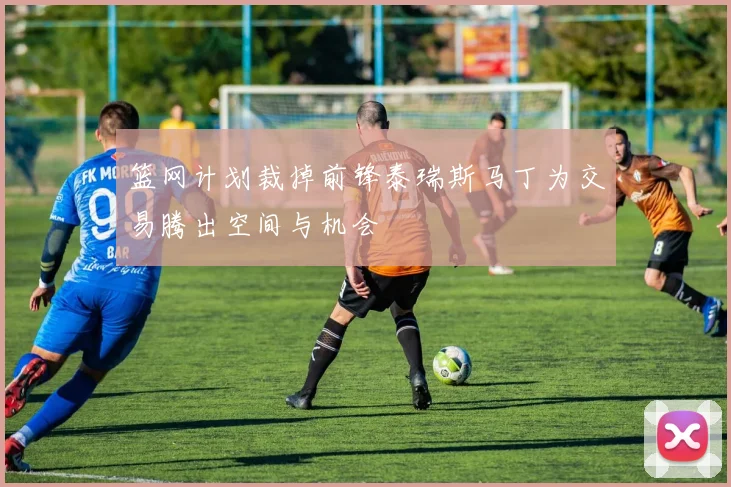 篮网计划裁掉前锋泰瑞斯马丁为交易腾出空间与机会