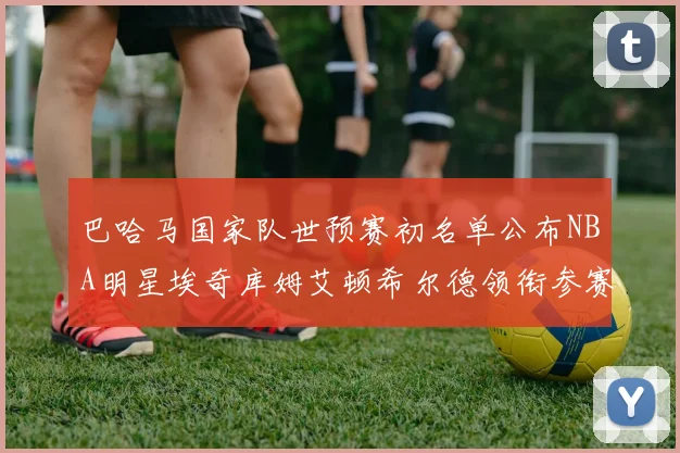 巴哈马国家队世预赛初名单公布NBA明星埃奇库姆艾顿希尔德领衔参赛阵容