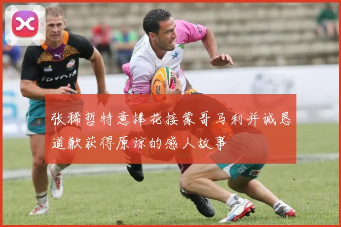 张稀哲特意捧花接蒙哥马利并诚恳道歉获得原谅的感人故事