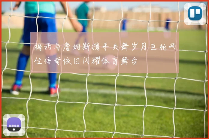 梅西与詹姆斯携手共舞岁月巨轮两位传奇依旧闪耀体育舞台